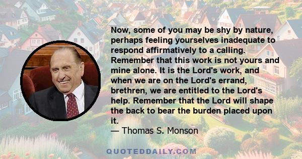 Now, some of you may be shy by nature, perhaps feeling yourselves inadequate to respond affirmatively to a calling. Remember that this work is not yours and mine alone. It is the Lord's work, and when we are on the