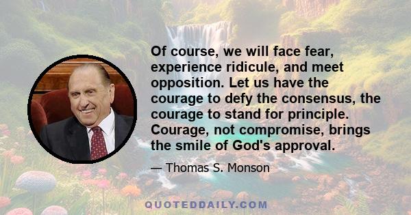 Of course, we will face fear, experience ridicule, and meet opposition. Let us have the courage to defy the consensus, the courage to stand for principle. Courage, not compromise, brings the smile of God's approval.