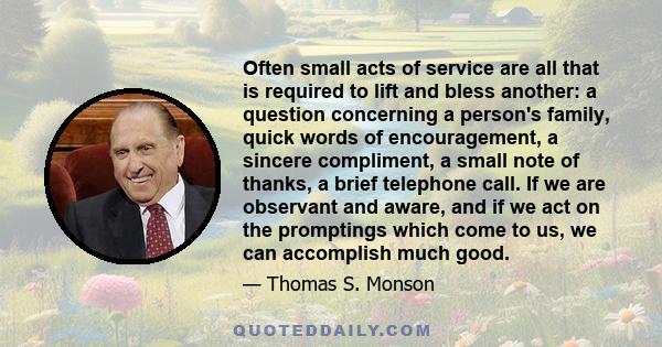 Often small acts of service are all that is required to lift and bless another: a question concerning a person's family, quick words of encouragement, a sincere compliment, a small note of thanks, a brief telephone