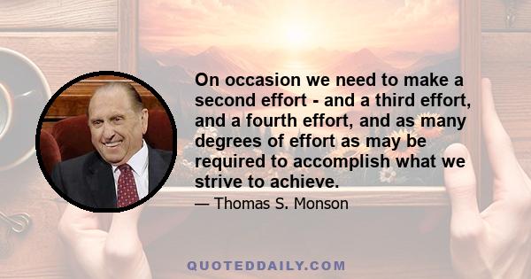 On occasion we need to make a second effort - and a third effort, and a fourth effort, and as many degrees of effort as may be required to accomplish what we strive to achieve.