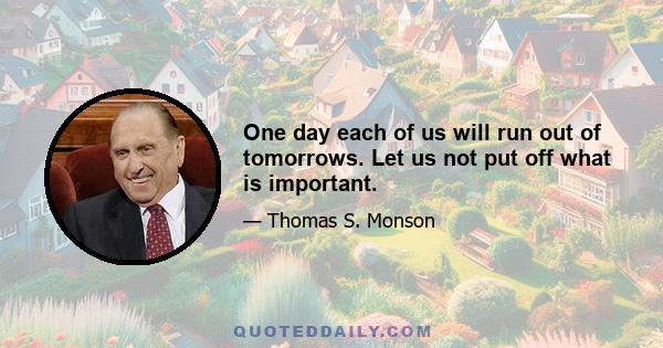 One day each of us will run out of tomorrows. Let us not put off what is important.