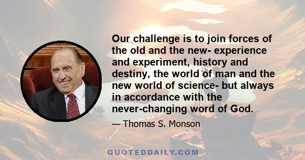 Our challenge is to join forces of the old and the new- experience and experiment, history and destiny, the world of man and the new world of science- but always in accordance with the never-changing word of God.