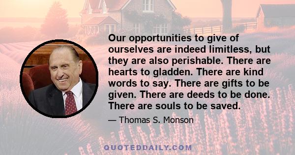 Our opportunities to give of ourselves are indeed limitless, but they are also perishable. There are hearts to gladden. There are kind words to say. There are gifts to be given. There are deeds to be done. There are