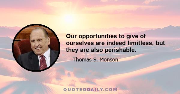 Our opportunities to give of ourselves are indeed limitless, but they are also perishable.