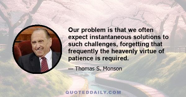 Our problem is that we often expect instantaneous solutions to such challenges, forgetting that frequently the heavenly virtue of patience is required.