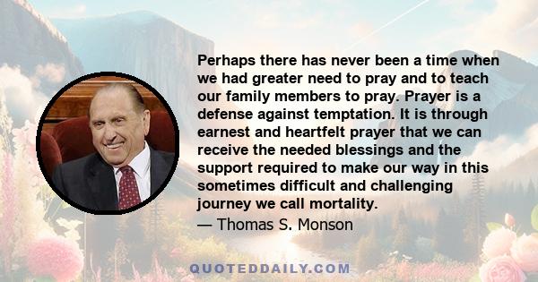 Perhaps there has never been a time when we had greater need to pray and to teach our family members to pray. Prayer is a defense against temptation. It is through earnest and heartfelt prayer that we can receive the