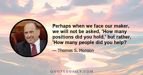 Perhaps when we face our maker, we will not be asked, 'How many positions did you hold,' but rather, 'How many people did you help?