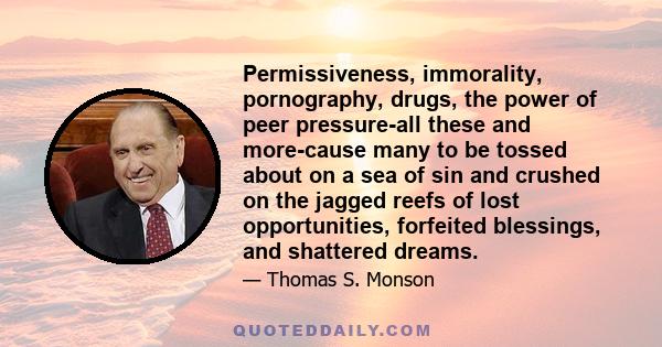 Permissiveness, immorality, pornography, drugs, the power of peer pressure-all these and more-cause many to be tossed about on a sea of sin and crushed on the jagged reefs of lost opportunities, forfeited blessings, and 