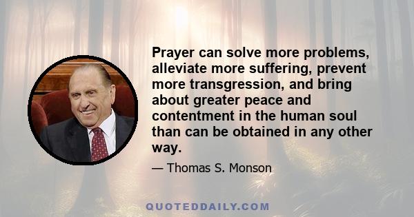 Prayer can solve more problems, alleviate more suffering, prevent more transgression, and bring about greater peace and contentment in the human soul than can be obtained in any other way.