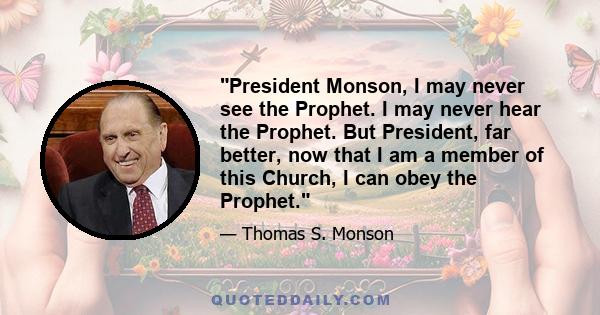 President Monson, I may never see the Prophet. I may never hear the Prophet. But President, far better, now that I am a member of this Church, I can obey the Prophet.