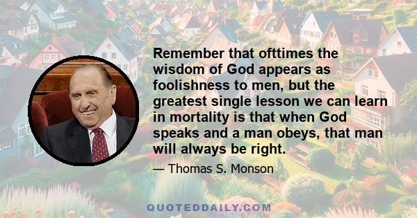 Remember that ofttimes the wisdom of God appears as foolishness to men, but the greatest single lesson we can learn in mortality is that when God speaks and a man obeys, that man will always be right.