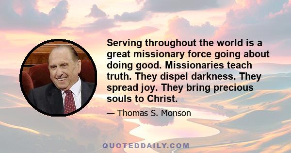 Serving throughout the world is a great missionary force going about doing good. Missionaries teach truth. They dispel darkness. They spread joy. They bring precious souls to Christ.