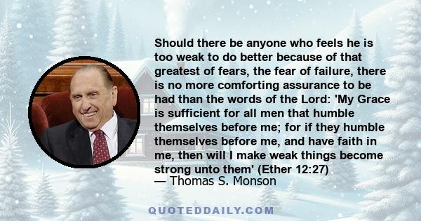 Should there be anyone who feels he is too weak to do better because of that greatest of fears, the fear of failure, there is no more comforting assurance to be had than the words of the Lord: 'My Grace is sufficient