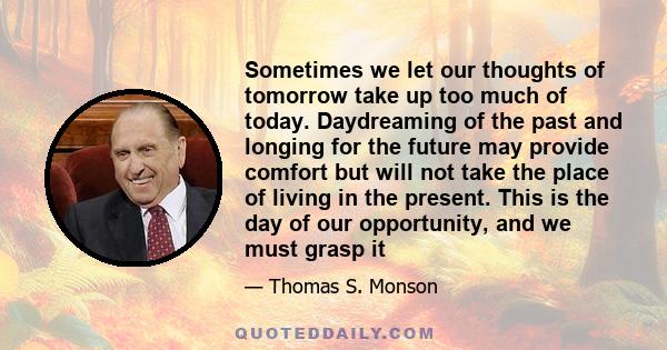 Sometimes we let our thoughts of tomorrow take up too much of today. Daydreaming of the past and longing for the future may provide comfort but will not take the place of living in the present. This is the day of our