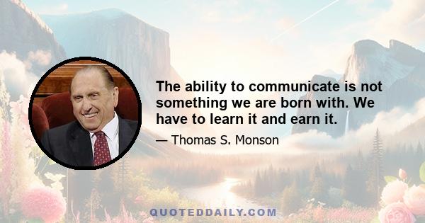 The ability to communicate is not something we are born with. We have to learn it and earn it.