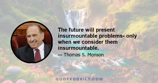 The future will present insurmountable problems- only when we consider them insurmountable.