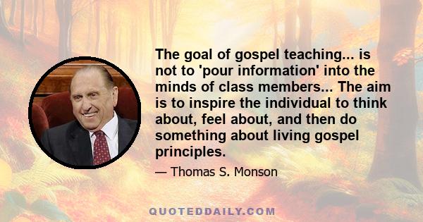 The goal of gospel teaching... is not to 'pour information' into the minds of class members... The aim is to inspire the individual to think about, feel about, and then do something about living gospel principles.