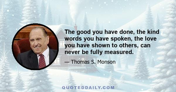 The good you have done, the kind words you have spoken, the love you have shown to others, can never be fully measured.