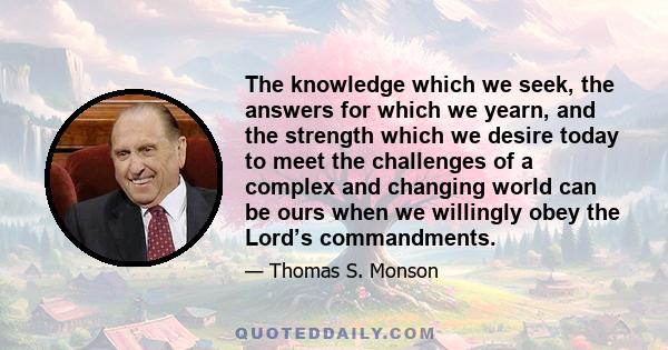 The knowledge which we seek, the answers for which we yearn, and the strength which we desire today to meet the challenges of a complex and changing world can be ours when we willingly obey the Lord’s commandments.