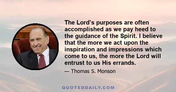 The Lord’s purposes are often accomplished as we pay heed to the guidance of the Spirit. I believe that the more we act upon the inspiration and impressions which come to us, the more the Lord will entrust to us His