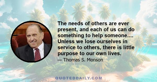 The needs of others are ever present, and each of us can do something to help someone.... Unless we lose ourselves in service to others, there is little purpose to our own lives.