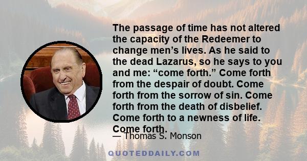 The passage of time has not altered the capacity of the Redeemer to change men’s lives. As he said to the dead Lazarus, so he says to you and me: “come forth.” Come forth from the despair of doubt. Come forth from the