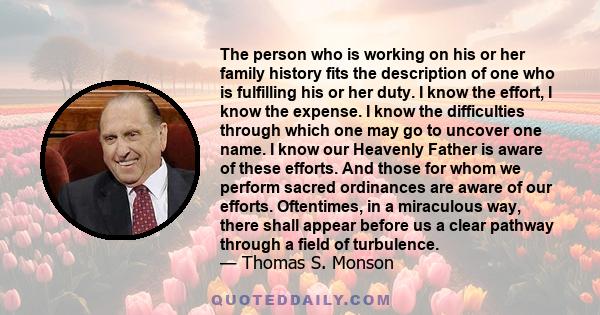 The person who is working on his or her family history fits the description of one who is fulfilling his or her duty. I know the effort, I know the expense. I know the difficulties through which one may go to uncover