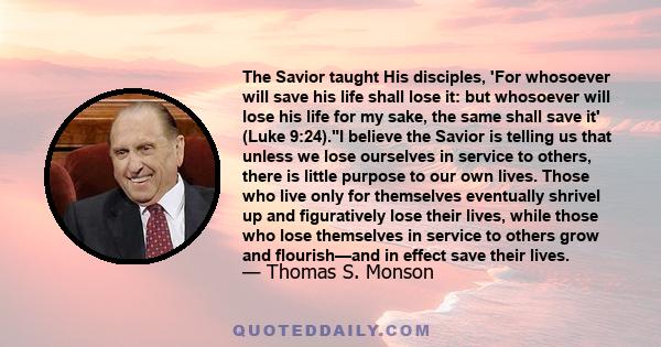 The Savior taught His disciples, 'For whosoever will save his life shall lose it: but whosoever will lose his life for my sake, the same shall save it' (Luke 9:24).I believe the Savior is telling us that unless we lose