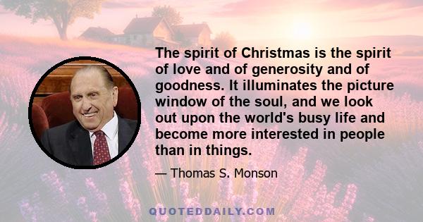 The spirit of Christmas is the spirit of love and of generosity and of goodness. It illuminates the picture window of the soul, and we look out upon the world's busy life and become more interested in people than in