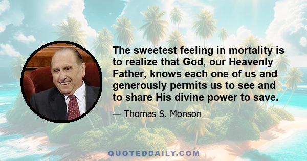 The sweetest feeling in mortality is to realize that God, our Heavenly Father, knows each one of us and generously permits us to see and to share His divine power to save.