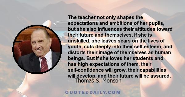 The teacher not only shapes the expectations and ambitions of her pupils, but she also influences their attitudes toward their future and themselves. If she is unskilled, she leaves scars on the lives of youth, cuts