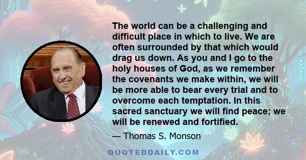 The world can be a challenging and difficult place in which to live. We are often surrounded by that which would drag us down. As you and I go to the holy houses of God, as we remember the covenants we make within, we