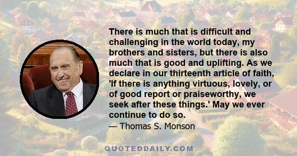 There is much that is difficult and challenging in the world today, my brothers and sisters, but there is also much that is good and uplifting. As we declare in our thirteenth article of faith, 'If there is anything