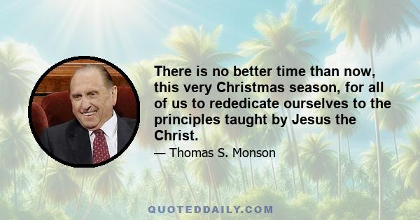 There is no better time than now, this very Christmas season, for all of us to rededicate ourselves to the principles taught by Jesus Christ. It is the time to love the Lord, our God, with all our heart – and our