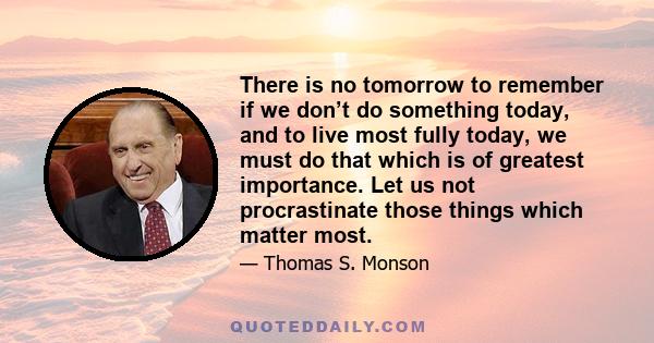 There is no tomorrow to remember if we don’t do something today, and to live most fully today, we must do that which is of greatest importance. Let us not procrastinate those things which matter most.