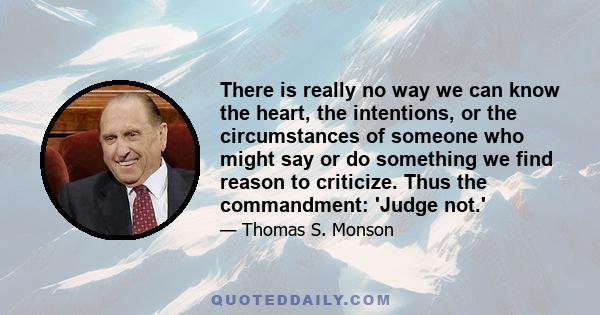 There is really no way we can know the heart, the intentions, or the circumstances of someone who might say or do something we find reason to criticize. Thus the commandment: 'Judge not.'