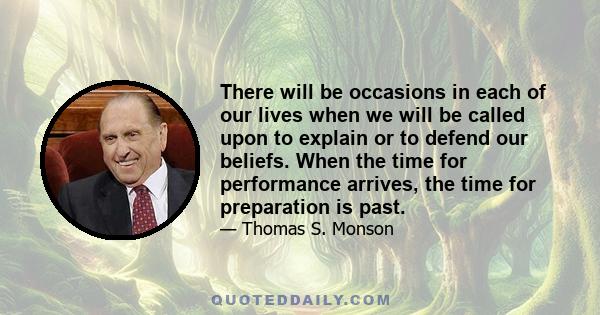 There will be occasions in each of our lives when we will be called upon to explain or to defend our beliefs. When the time for performance arrives, the time for preparation is past.