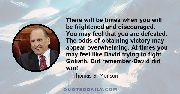 There will be times when you will be frightened and discouraged. You may feel that you are defeated. The odds of obtaining victory may appear overwhelming. At times you may feel like David trying to fight Goliath. But