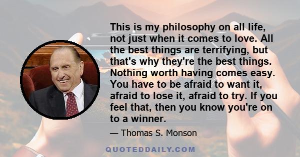 This is my philosophy on all life, not just when it comes to love. All the best things are terrifying, but that's why they're the best things. Nothing worth having comes easy. You have to be afraid to want it, afraid to 