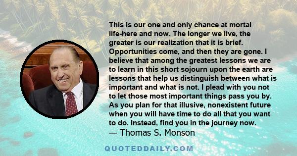 This is our one and only chance at mortal life-here and now. The longer we live, the greater is our realization that it is brief. Opportunities come, and then they are gone. I believe that among the greatest lessons we