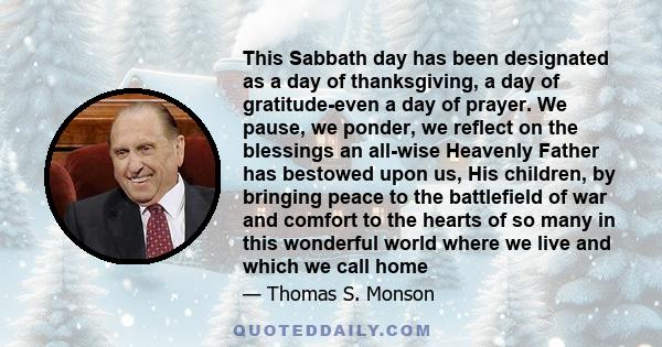 This Sabbath day has been designated as a day of thanksgiving, a day of gratitude-even a day of prayer. We pause, we ponder, we reflect on the blessings an all-wise Heavenly Father has bestowed upon us, His children, by 