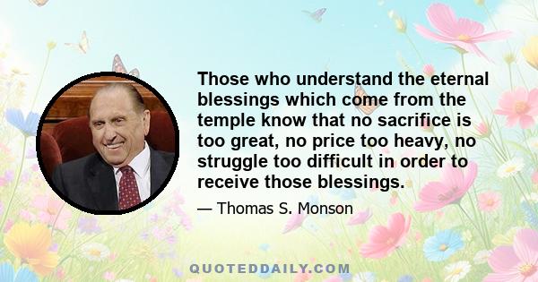 Those who understand the eternal blessings which come from the temple know that no sacrifice is too great, no price too heavy, no struggle too difficult in order to receive those blessings.