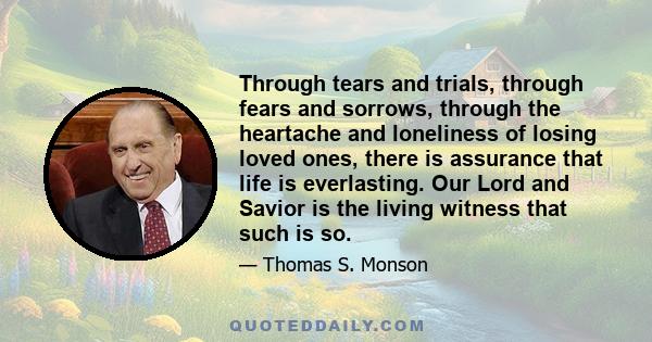 Through tears and trials, through fears and sorrows, through the heartache and loneliness of losing loved ones, there is assurance that life is everlasting. Our Lord and Savior is the living witness that such is so.