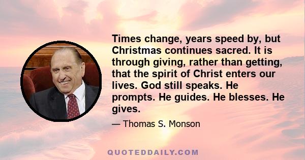 Times change, years speed by, but Christmas continues sacred. It is through giving, rather than getting, that the spirit of Christ enters our lives. God still speaks. He prompts. He guides. He blesses. He gives.