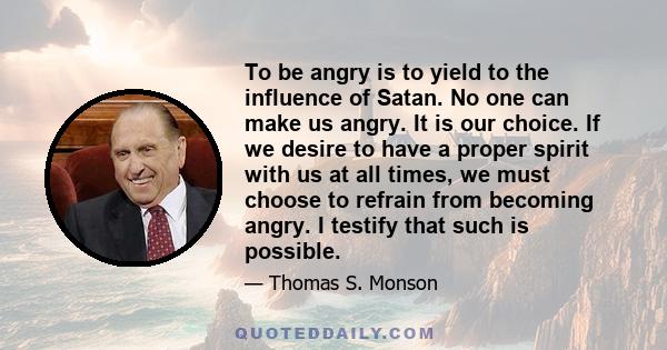 To be angry is to yield to the influence of Satan. No one can make us angry. It is our choice. If we desire to have a proper spirit with us at all times, we must choose to refrain from becoming angry. I testify that