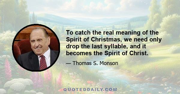 To catch the real meaning of the Spirit of Christmas, we need only drop the last syllable, and it becomes the Spirit of Christ.