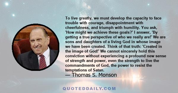 To live greatly, we must develop the capacity to face trouble with courage, disappointment with cheerfulness, and triumph with humility. You ask, 'How might we achieve these goals?' I answer, 'By getting a true