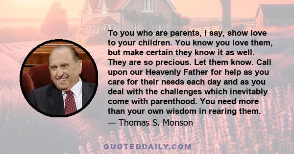 To you who are parents, I say, show love to your children. You know you love them, but make certain they know it as well. They are so precious. Let them know. Call upon our Heavenly Father for help as you care for their 