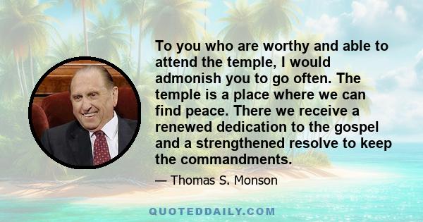 To you who are worthy and able to attend the temple, I would admonish you to go often. The temple is a place where we can find peace. There we receive a renewed dedication to the gospel and a strengthened resolve to