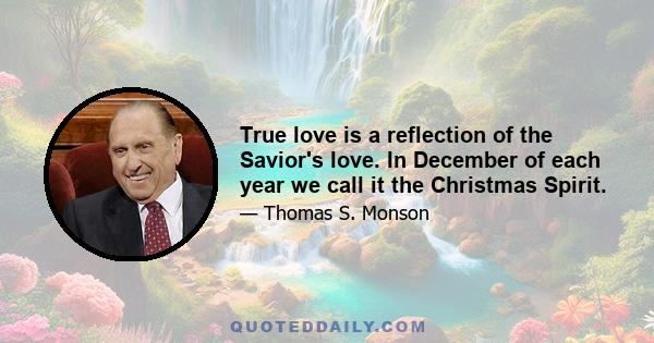 True love is a reflection of the Savior's love. In December of each year we call it the Christmas Spirit.